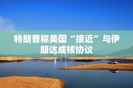 特朗普称美国“接近”与伊朗达成核协议