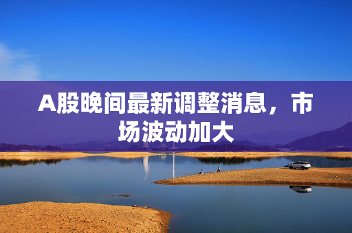 A股晚间最新调整消息，市场波动加大
