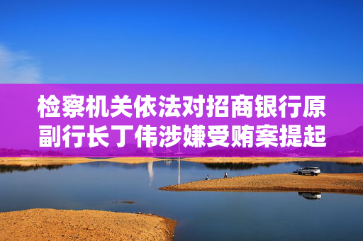 检察机关依法对招商银行原副行长丁伟涉嫌受贿案提起公诉