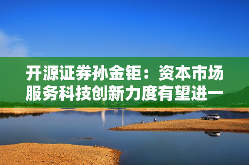 开源证券孙金钜：资本市场服务科技创新力度有望进一步提升