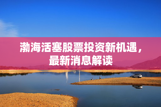渤海活塞股票投资新机遇，最新消息解读