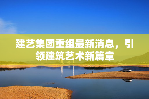 建艺集团重组最新消息，引领建筑艺术新篇章