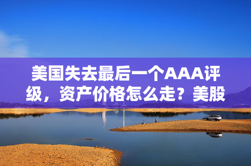 美国失去最后一个AAA评级，资产价格怎么走？美股或将触及天花板