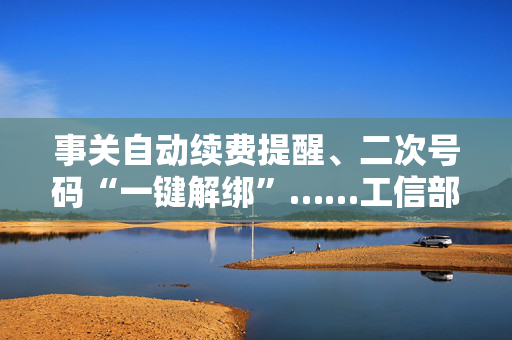 事关自动续费提醒、二次号码“一键解绑”……工信部明确：今年将重点解决