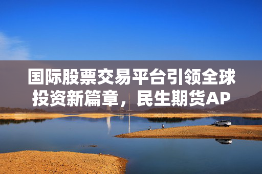 国际股票交易平台引领全球投资新篇章，民生期货APP下载