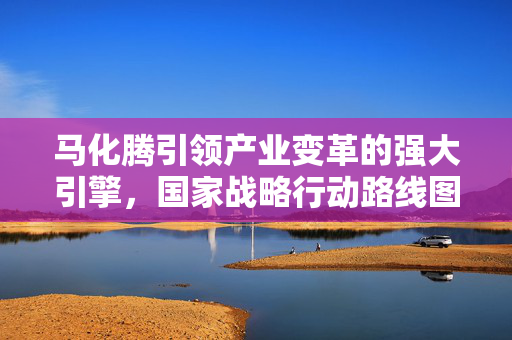 马化腾引领产业变革的强大引擎，国家战略行动路线图