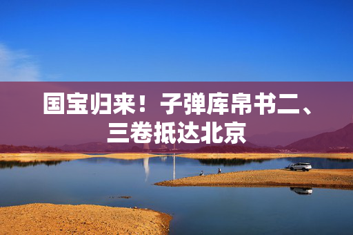 国宝归来！子弹库帛书二、三卷抵达北京