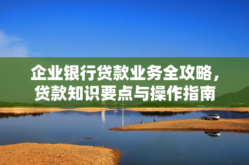 企业银行贷款业务全攻略，贷款知识要点与操作指南