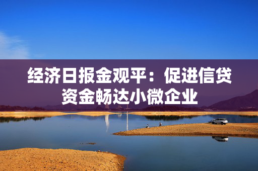 经济日报金观平：促进信贷资金畅达小微企业