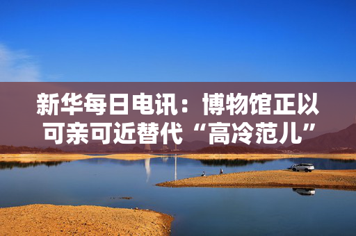 新华每日电讯：博物馆正以可亲可近替代“高冷范儿”