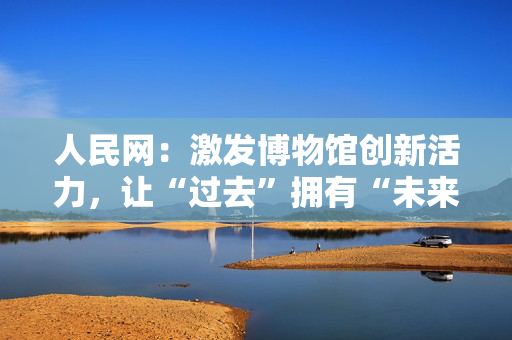 人民网：激发博物馆创新活力，让“过去”拥有“未来”