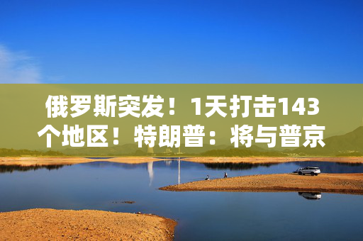 俄罗斯突发！1天打击143个地区！特朗普：将与普京和泽连斯基通话！