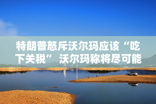 特朗普怒斥沃尔玛应该“吃下关税” 沃尔玛称将尽可能保持低价