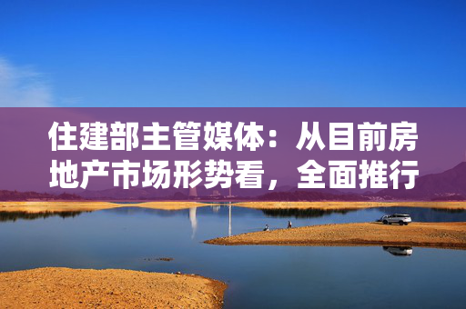 住建部主管媒体：从目前房地产市场形势看，全面推行现房销售时机并不成熟