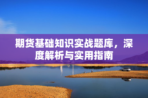 期货基础知识实战题库，深度解析与实用指南
