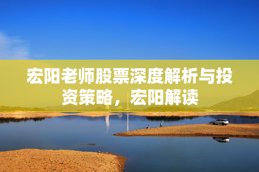 宏阳老师股票深度解析与投资策略，宏阳解读