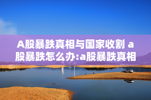 A股暴跌真相与国家收割 a股暴跌怎么办:a股暴跌真相国家收割