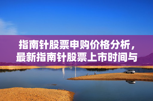 指南针股票申购价格分析，最新指南针股票上市时间与价格预测