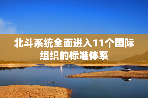 北斗系统全面进入11个国际组织的标准体系