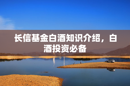 长信基金白酒知识介绍，白酒投资必备