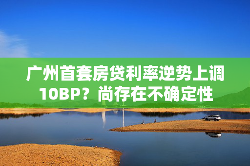 广州首套房贷利率逆势上调10BP？尚存在不确定性
