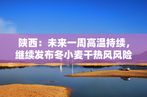 陕西：未来一周高温持续，继续发布冬小麦干热风风险预警