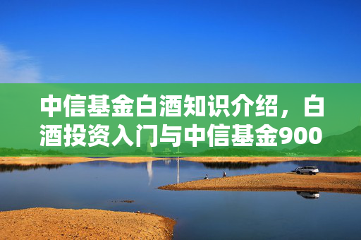 中信基金白酒知识介绍，白酒投资入门与中信基金900052