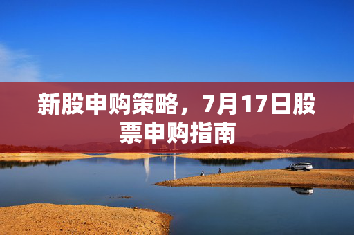 新股申购策略，7月17日股票申购指南