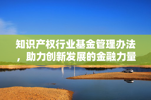 知识产权行业基金管理办法，助力创新发展的金融力量