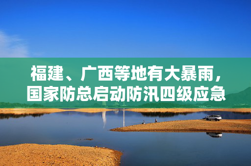 福建、广西等地有大暴雨，国家防总启动防汛四级应急响应