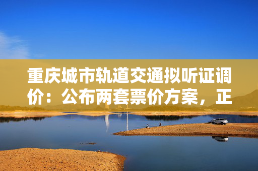 重庆城市轨道交通拟听证调价：公布两套票价方案，正征求意见
