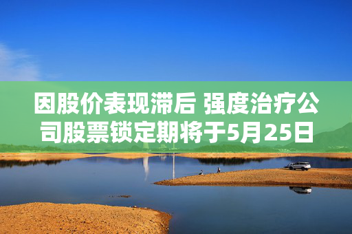 因股价表现滞后 强度治疗公司股票锁定期将于5月25日届满