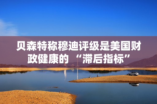 贝森特称穆迪评级是美国财政健康的 “滞后指标”