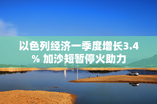 以色列经济一季度增长3.4% 加沙短暂停火助力