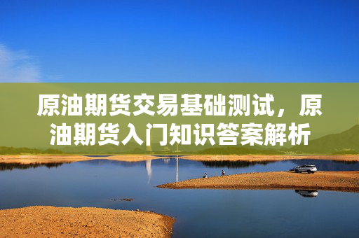 原油期货交易基础测试，原油期货入门知识答案解析