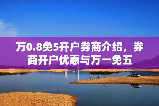 万0.8免5开户券商介绍，券商开户优惠与万一免五