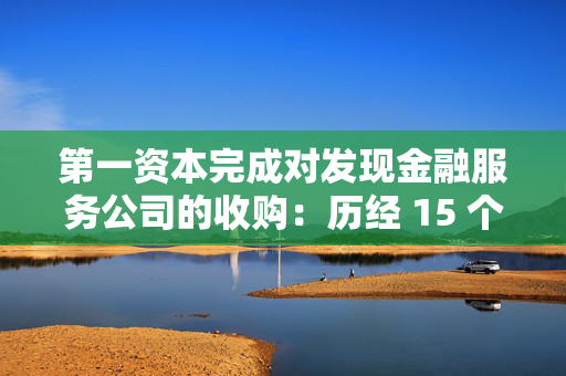 第一资本完成对发现金融服务公司的收购：历经 15 个月的并购之旅落幕