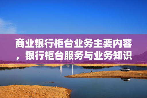 商业银行柜台业务主要内容，银行柜台服务与业务知识