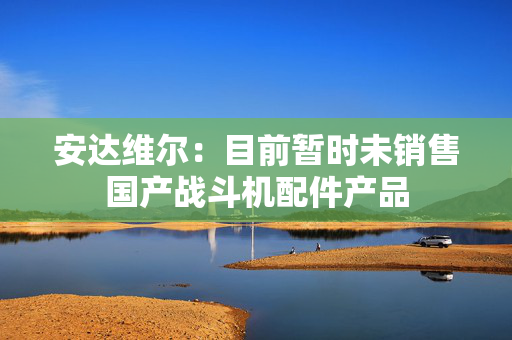 安达维尔：目前暂时未销售国产战斗机配件产品