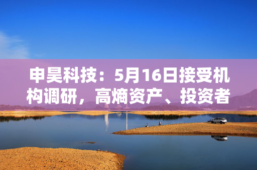 申昊科技：5月16日接受机构调研，高熵资产、投资者等多家机构参与