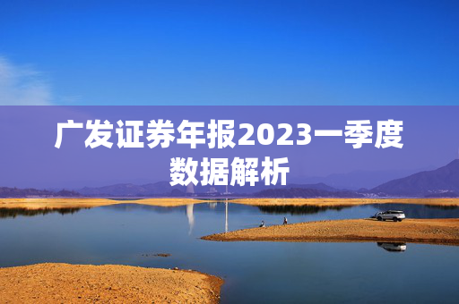 广发证券年报2023一季度数据解析