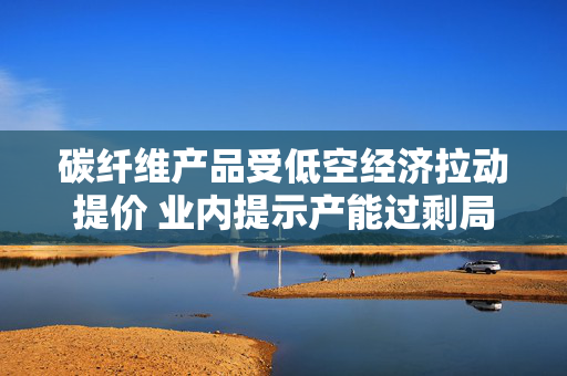 碳纤维产品受低空经济拉动提价 业内提示产能过剩局面仍存