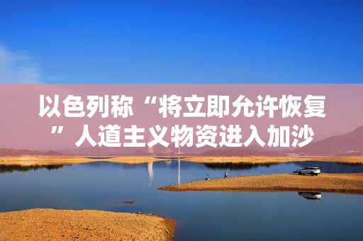 以色列称“将立即允许恢复”人道主义物资进入加沙