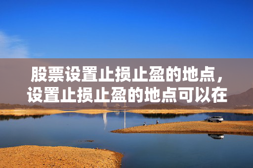 股票设置止损止盈的地点，设置止损止盈的地点可以在股票交易软件或手机应用中进行