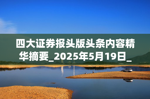 四大证券报头版头条内容精华摘要_2025年5月19日_财经新闻