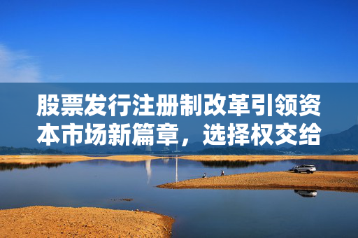 股票发行注册制改革引领资本市场新篇章，选择权交给市场