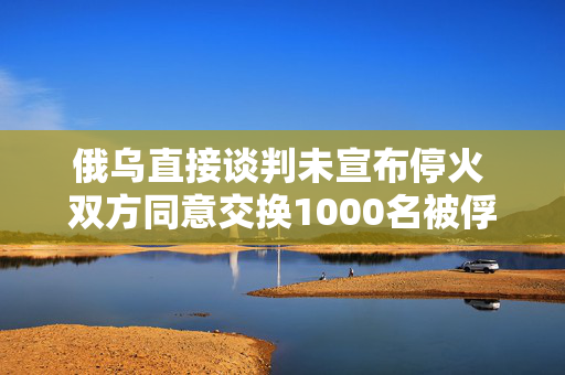 俄乌直接谈判未宣布停火 双方同意交换1000名被俘人员