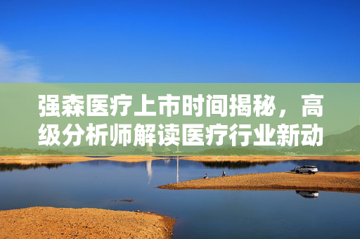 强森医疗上市时间揭秘，高级分析师解读医疗行业新动态