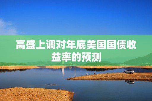 高盛上调对年底美国国债收益率的预测