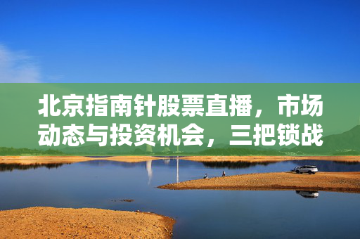 北京指南针股票直播，市场动态与投资机会，三把锁战法指标源码解析